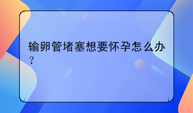 输卵管堵塞想要怀孕怎么办？