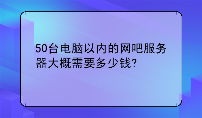 50台电脑以内的网吧服务器大概需要多少钱?