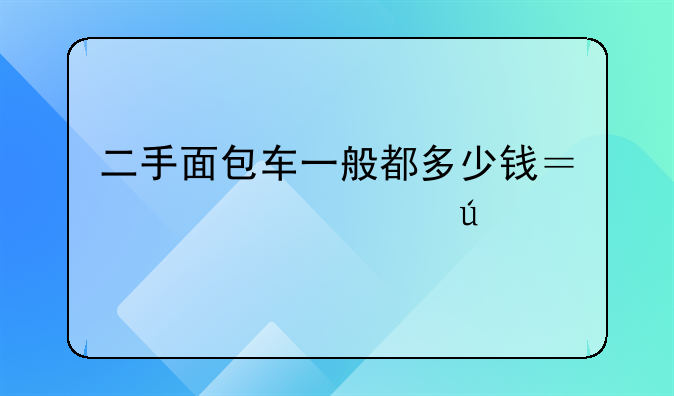 二手面包车一般都多少钱？想买一辆