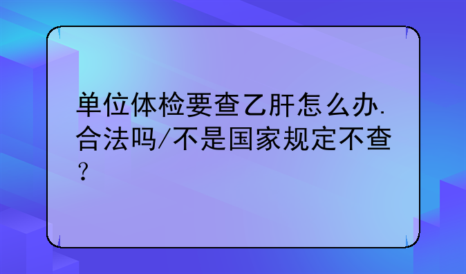 单位体检要查乙肝怎么办.合法吗/不是国家规定不查？