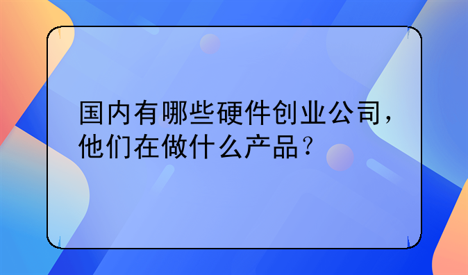 国内有哪些硬件创业公司，他们在做什么产品？