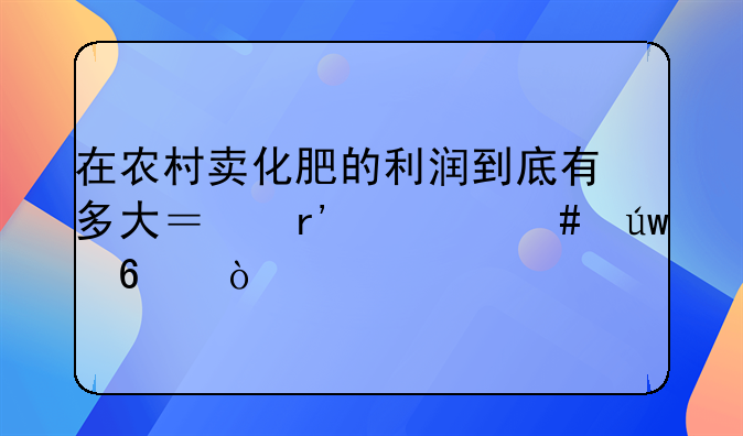 在农村卖化肥的利润到底有多大？有什么依据？