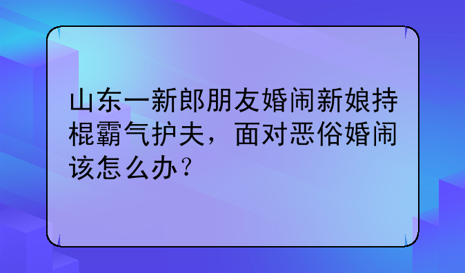 山东一新郎朋友婚闹新娘持棍霸气护夫，面对恶俗婚闹该怎么办？