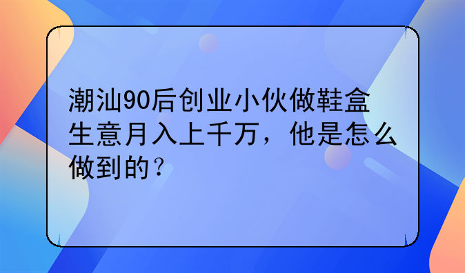 潮汕90后创业小伙做鞋盒生意月入上千万，他是怎么做到的？