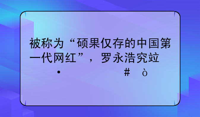 被称为“硕果仅存的中国第一代网红”，罗永浩究竟凭什么？