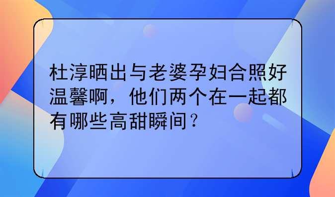 杜淳晒出与老婆孕妇合照好温馨啊，他们两个在一起都有哪些高甜瞬间？